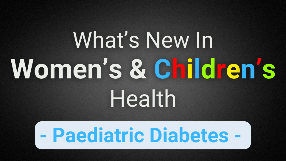 What’s New In Women’s & Children’s Health (Paediatric Diabetes)