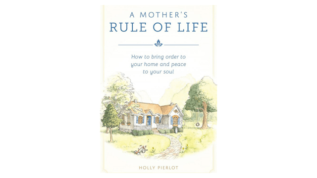 A Mother's Rule of Life: How to Bring Order to Your Home & Peace to Your Soul by Holly Pierlot