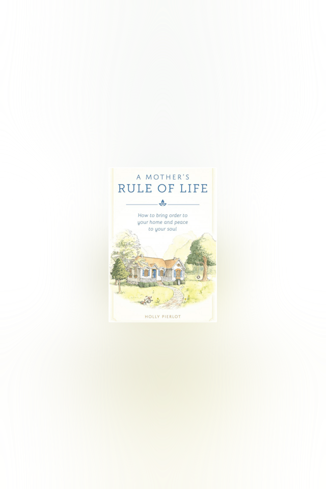 A Mother's Rule of Life: How to Bring Order to Your Home & Peace to Your Soul by Holly Pierlot